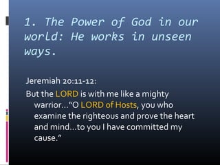 1. The Power of God in our
world: He works in unseen
ways.

Jeremiah 20:11-12:
But the LORD is with me like a mighty
  warrior…“O LORD of Hosts, you who
  examine the righteous and prove the heart
  and mind…to you I have committed my
  cause.”
 