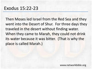 Exodus 15:22-23
Then Moses led Israel from the Red Sea and they
went into the Desert of Shur. For three days they
traveled in the desert without finding water.
When they came to Marah, they could not drink
its water because it was bitter. (That is why the
place is called Marah.)
www.networkbible.org
 