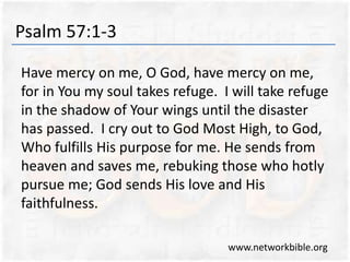 Psalm 57:1-3
Have mercy on me, O God, have mercy on me,
for in You my soul takes refuge. I will take refuge
in the shadow of Your wings until the disaster
has passed. I cry out to God Most High, to God,
Who fulfills His purpose for me. He sends from
heaven and saves me, rebuking those who hotly
pursue me; God sends His love and His
faithfulness.
www.networkbible.org
 