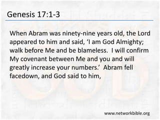 Genesis 17:1-3
When Abram was ninety-nine years old, the Lord
appeared to him and said, ‘I am God Almighty;
walk before Me and be blameless. I will confirm
My covenant between Me and you and will
greatly increase your numbers.’ Abram fell
facedown, and God said to him,
www.networkbible.org
 