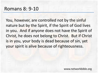 Romans 8: 9-10
You, however, are controlled not by the sinful
nature but by the Spirit, if the Spirit of God lives
in you. And if anyone does not have the Spirit of
Christ, he does not belong to Christ. But if Christ
is in you, your body is dead because of sin, yet
your spirit is alive because of righteousness.
www.networkbible.org
 