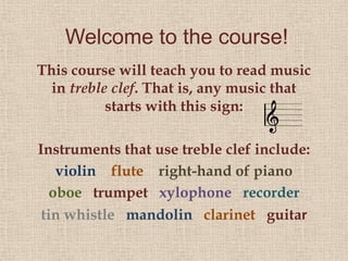 Welcome to the course!
This course will teach you to read music
  in treble clef. That is, any music that
           starts with this sign:

Instruments that use treble clef include:
    violin flute right-hand of piano
   oboe trumpet xylophone recorder
 tin whistle mandolin clarinet guitar
 