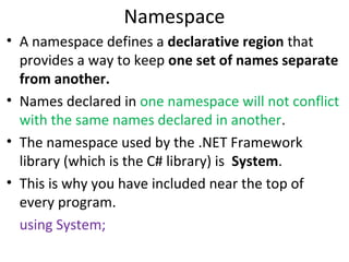 Namespace
• A namespace defines a declarative region that
provides a way to keep one set of names separate
from another.
• Names declared in one namespace will not conflict
with the same names declared in another.
• The namespace used by the .NET Framework
library (which is the C# library) is System.
• This is why you have included near the top of
every program.
using System;

 