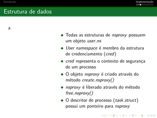 Introdu¸c˜ao Implementa¸c˜ao
Estrutura de dados
a
Todas as estruturas de nsproxy possuem
um objeto user ns
User namespace ´e membro da estrutura
de credenciamento (cred)
cred representa o contexto de seguran¸ca
de um processo
O objeto nsproxy ´e criado atrav´es do
m´etodo create nsproxy()
nsproxy ´e liberado atrav´es do m´etodo
free nsproxy()
O descritor de processo (task struct)
possui um ponteiro para nsproxy
 