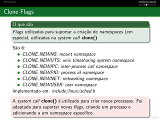 Introdu¸c˜ao Implementa¸c˜ao
Clone Flags
O que s˜ao
Flags utilizadas para suportar a cria¸c˜ao de namespaces (em
especial, utilizadas na system call clone()
S˜ao 6:
CLONE NEWNS: mount namespace
CLONE NEWUTS: unix timesharing system namespace
CLONE NEWIPC: inter-process call namespace
CLONE NEWPID: process id namespace
CLONE NEWNET: networking namespace
CLONE NEWUSER: user namespace
Implementado em: include/linux/sched.h
A system call clone() ´e utilizada para criar novos processos. Foi
adaptada para suportar novas ﬂags, criando um processo e
adicionando a um namespace espec´ıﬁco.
 