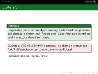 Introdu¸c˜ao Implementa¸c˜ao
unshare()
Deﬁni¸c˜ao
Respons´avel por criar um objeto nsproxy e adicion´a-lo ao processo
que chamou o system call. Requer uma Clone Flag para identiﬁcar
qual namespace dever´a ser criado.
Quando a CLONE NEWPID ´e passada, ele chama a system call
fork(), diferenciando seu comportamento tradicional.
Implementado em: kernel/fork.c
 