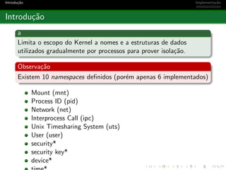 Introdu¸c˜ao Implementa¸c˜ao
Introdu¸c˜ao
a
Limita o escopo do Kernel a nomes e a estruturas de dados
utilizados gradualmente por processos para prover isola¸c˜ao.
Observa¸c˜ao
Existem 10 namespaces deﬁnidos (por´em apenas 6 implementados)
Mount (mnt)
Process ID (pid)
Network (net)
Interprocess Call (ipc)
Unix Timesharing System (uts)
User (user)
security*
security key*
device*
 