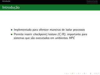 Introdu¸c˜ao Implementa¸c˜ao
Introdu¸c˜ao
Implementado para oferecer maneiras de isolar processos
Permite inserir checkpoint/restore (C/R), importante para
sistemas que s˜ao executados em ambientes HPC
 