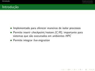 Introdu¸c˜ao Implementa¸c˜ao
Introdu¸c˜ao
Implementado para oferecer maneiras de isolar processos
Permite inserir checkpoint/restore (C/R), importante para
sistemas que s˜ao executados em ambientes HPC
Permite integrar live-migration
 
