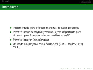 Introdu¸c˜ao Implementa¸c˜ao
Introdu¸c˜ao
Implementado para oferecer maneiras de isolar processos
Permite inserir checkpoint/restore (C/R), importante para
sistemas que s˜ao executados em ambientes HPC
Permite integrar live-migration
Utilizado em projetos como containers (LXC, OpenVZ, etc),
CRIU.
 
