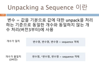 Unpacking a Sequence 이란
변수 = 값을 기분으로 값에 대한 unpack을 처리
하는 기준으로 동일한 개수와 동일하지 않는 개
수 처리(버전3부터)에 사용
변수명, 변수명, 변수명 = sequence 객체개수가 일치
변수명, *변수명, 변수명 = sequence 객체개수가 불일치
(3버전)
123
 