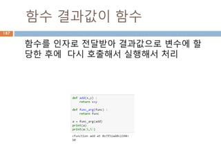 Sequence-String 메소드(3)
String 내장 메소드
Method Description
isspace() Returns true if string contains only whitespace characters and false
otherwise.
istitle() Returns true if string is properly "titlecased" and false otherwise.
isupper() Returns true if string has at least one cased character and all cased
characters are in uppercase and false otherwise.
join(seq) Merges (concatenates) the string representations of elements in
sequence seq into a string, with separator string.
len(string) Returns the length of the string
ljust(width[, fillchar]) Returns a space-padded string with the original string left-justified to a
total of width columns.
lower() Converts all uppercase letters in string to lowercase.
lstrip() Removes all leading whitespace in string.
maketrans() Returns a translation table to be used in translate function.
187
 
