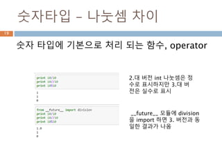 숫자타입 – 나눗셈 차이
숫자 타입에 기본으로 처리 되는 함수, operator
2.대 버전 int 나눗셈은 정
수로 표시하지만 3.대 버
전은 실수로 표시
__future__ 모듈에 division
을 import 하면 3. 버전과 동
일한 결과가 나옴
19
 