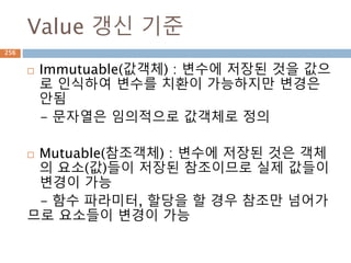 slicing 내부 조회/갱신/삭제
Sequence 타입 에 대한 원소를 조회, 갱신, 삭제를
추가하는 메소드, 갱신과 삭제는 list 타입만 가능
(python 2.x에만 있음)
object.__getslice__(self, i, j)
object.__setslice__(self, i, j, sequence)
object.__delslice__(self, i, j)
검색
생성/변경
삭제
256
 