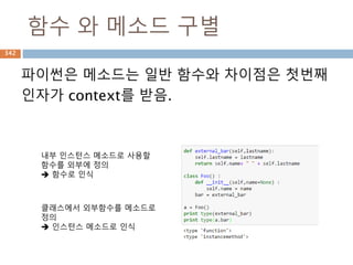 Mapping -dictionary 메소드
Method Description
dict.clear() Removes all elements of dictionary dict
dict.copy() Returns a shallow copy of dictionary dict
dict.fromkeys() Create a new dictionary with keys from seq and values set to value.
dict.get(key,
default=None)
For key key, returns value or default if key not in dictionary
dict.has_key(key) Returns true if key in dictionary dict, false otherwise
dict.items() Returns a list of dict's (key, value) tuple pairs
dict.keys() Returns list of dictionary dict's keys
dict.setdefault(key,
default=None)
Similar to get(), but will set dict[key]=default if key is not already in dict
dict.update(dict2) Adds dictionary dict2's key-values pairs to dict
dict.values() Returns list of dictionary dict's values
dict.iteritems() Iterable한 items를 만들기
342
 