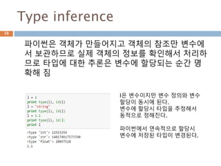 Type inference
파이썬은 객체가 만들어지고 객체의 참조만 변수에
서 보관하므로 실제 객체의 정보를 확인해서 처리하
므로 타입에 대한 추론은 변수에 할당되는 순간 명
확해 짐
l은 변수이지만 변수 정의와 변수
할당이 동시에 된다.
변수에 할당시 타입을 추정해서
동적으로 정해진다.
파이썬에서 연속적으로 할당시
변수에 저장된 타입이 변경된다.
38
 