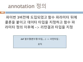 annotation 정의
파이썬 3버전에 도입되었고 함수 파라미터 뒤에
콜론을 붙이고 데이터 타입을 지정하고 함수 파
라미터 정의 이후에 -> 리턴결과 타입을 지정
def 함수명(변수명:타입,…) -> 리턴타입 :
로직
440
 