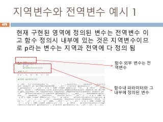 지역변수와 전역변수 예시 1
현재 구현된 영역에 정의된 변수는 전역변수 이
고 함수 정의시 내부에 있는 것은 지역변수이므
로 p라는 변수는 지역과 전역에 다 정의 됨
함수내 파라미터와 그
내부에 정의된 변수
함수 외부 변수는 전
역변수
473
 