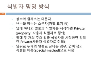 식별자 명명 방식
 상수와 클래스는 대문자
 변수와 함수는 소문자(카멜 표기 등)
 앞에 하나의 밑줄과 식별자를 시작하면 Private
(property, 사용자 식별자로 정의)
 앞에 두 개의 주요 밑줄 식별자를 시작하면 강력
한 Private(사용자 식별자로 정의)
 앞뒤로 두개의 밑줄로 끝나는 경우, 언어 정의
특별한 이름(special method)으로 사용
48
 