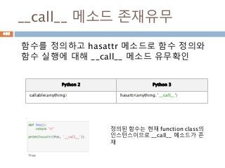 __call__ 메소드 존재유무
함수를 정의하고 hasattr 메소드로 함수 정의와
함수 실행에 대해 __call__ 메소드 유무확인
정의된 함수는 현재 function class의
인스턴스이므로 __call__ 메소드가 존
재
Python 2 Python 3
callable(anything) hasattr(anything, '__call__')
499
 