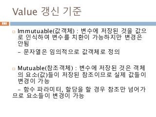 Value 갱신 기준
 Immutuable(값객체) : 변수에 저장된 것을 값으
로 인식하여 변수를 치환이 가능하지만 변경은
안됨
- 문자열은 임의적으로 값객체로 정의
 Mutuable(참조객체) : 변수에 저장된 것은 객체
의 요소(값)들이 저장된 참조이므로 실제 값들이
변경이 가능
- 함수 파라미터, 할당을 할 경우 참조만 넘어가
므로 요소들이 변경이 가능
532
 