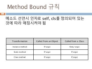 Method Bound 규칙
메소드 선언시 인자로 self, cls를 정의되어 있는
것에 따라 매칭시켜야 됨
Transformation Called from an Object Called from a Class
Instance method f(*args) f(obj,*args)
Static method f(*args) f(*args)
Class method f(*args) f(*args)
585
 
