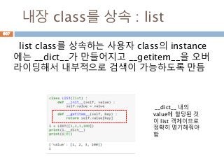 내장 class를 상속 : list
list class를 상속하는 사용자 class의 instance
에는 __dict__가 만들어지고 __getitem__을 오버
라이딩해서 내부적으로 검색이 가능하도록 만듬
__dict__ 내의
value에 할당된 것
이 list 객체이므로
정확히 명기해줘야
함
607
 
