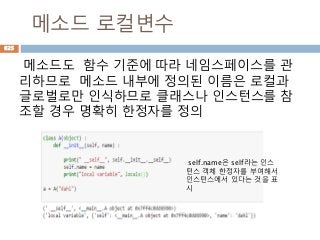 메소드 로컬변수
메소드도 함수 기준에 따라 네임스페이스를 관
리하므로 메소드 내부에 정의된 이름은 로컬과
글로벌로만 인식하므로 클래스나 인스턴스를 참
조할 경우 명확히 한정자를 정의
self.name은 self라는 인스
턴스 객체 한정자를 부여해서
인스턴스에서 있다는 것을 표
시
625
 