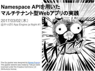 Namespace APIを用いた
マルチテナント型Webアプリの実践
2017/03/02（木）
@やっぱり App Engine ja Night #1
The Go gopher was designed by Renee French.
The gopher stickers was made by Takuya Ueda.
Licensed under the Creative Commons 3.0
Attributions license.
 