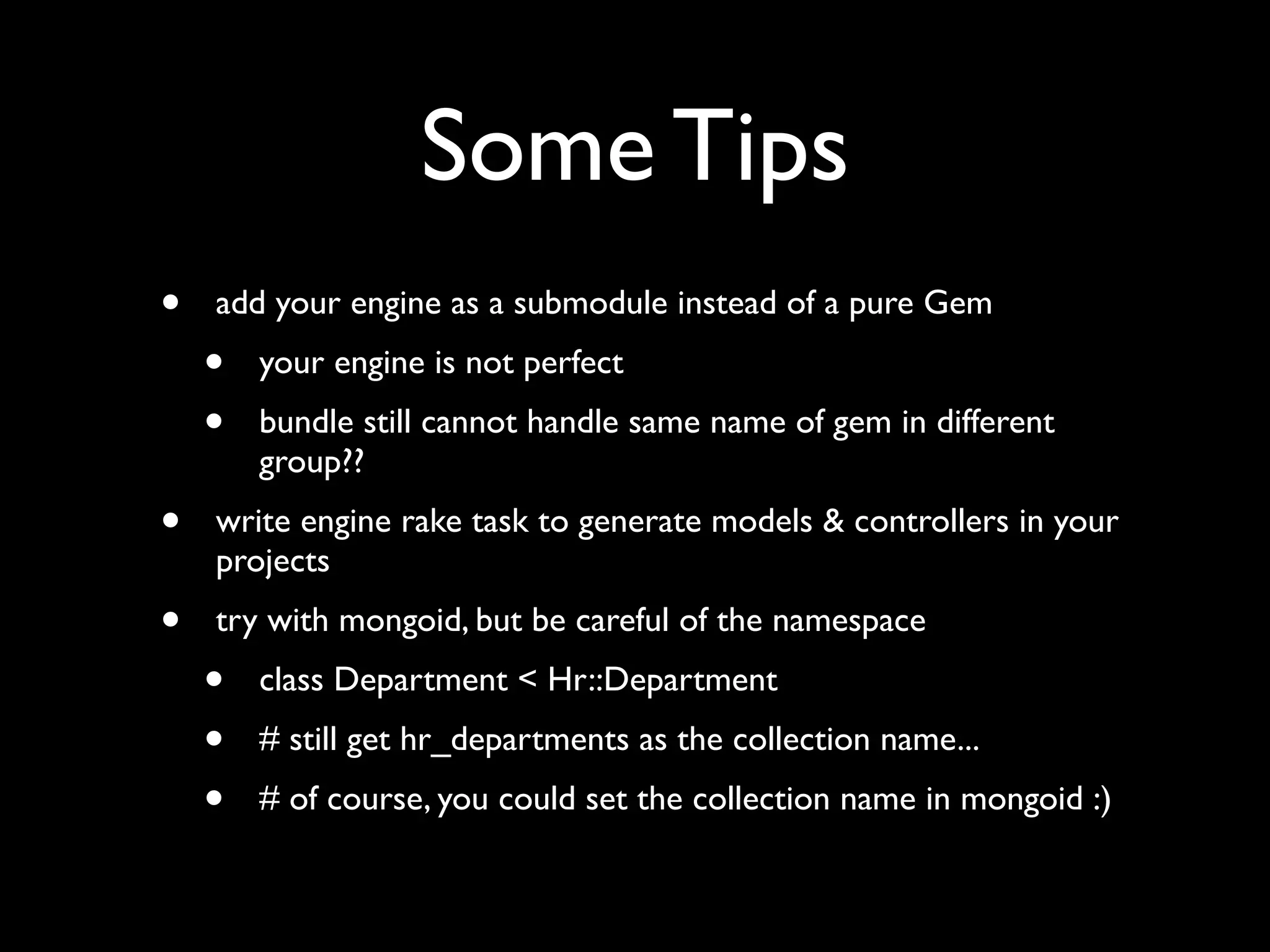 Some Tips
•   add your engine as a submodule instead of a pure Gem
    •   your engine is not perfect
    •   bundle still cannot handle same name of gem in different
        group??
•   write engine rake task to generate models & controllers in your
    projects
•   try with mongoid, but be careful of the namespace
    •   class Department < Hr::Department
    •   # still get hr_departments as the collection name...
    •   # of course, you could set the collection name in mongoid :)
 