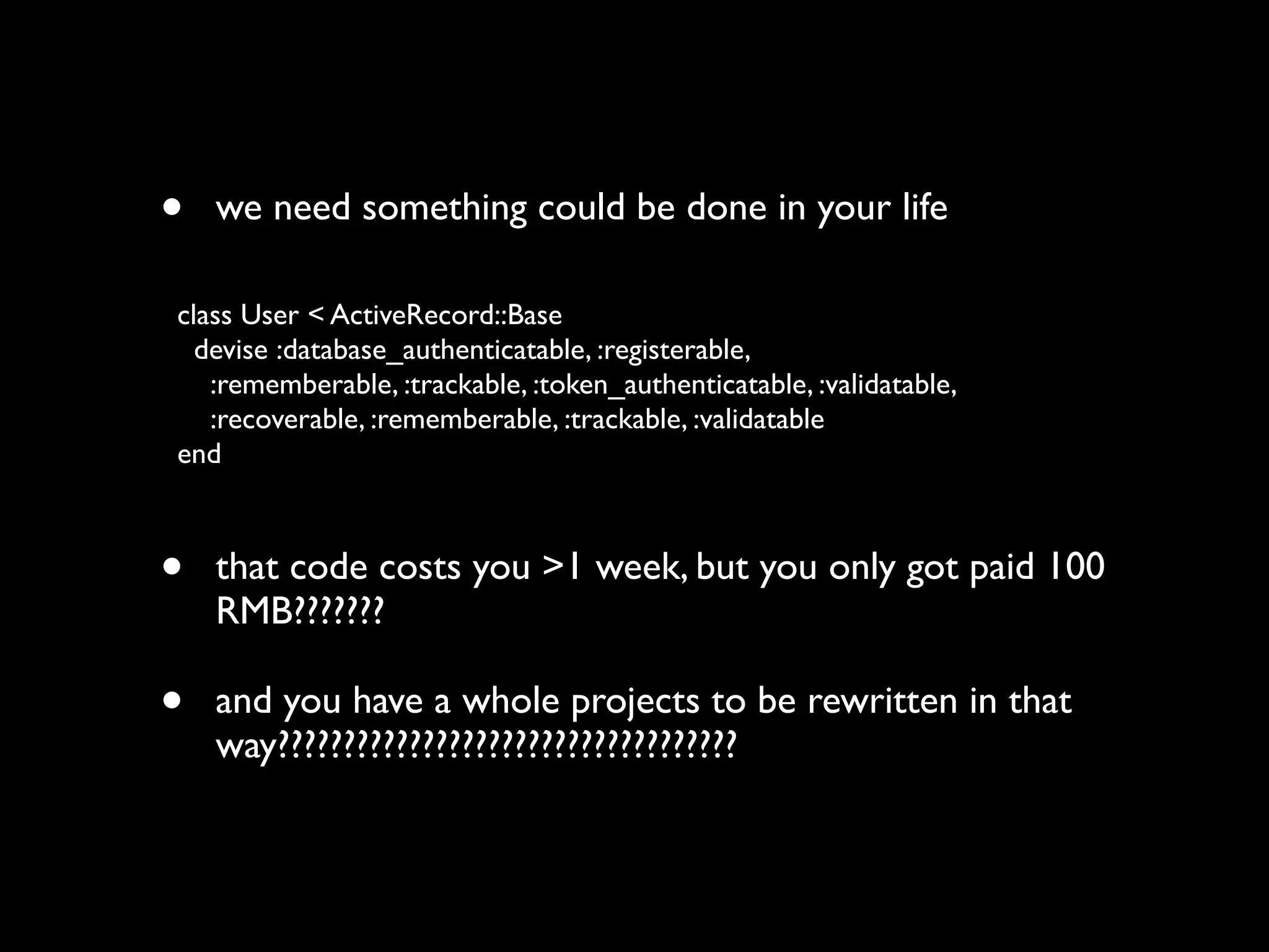 •   we need something could be done in your life

class User < ActiveRecord::Base
  devise :database_authenticatable, :registerable,
   :rememberable, :trackable, :token_authenticatable, :validatable,
   :recoverable, :rememberable, :trackable, :validatable
end



•   that code costs you >1 week, but you only got paid 100
    RMB???????

•   and you have a whole projects to be rewritten in that
    way???????????????????????????????????
 