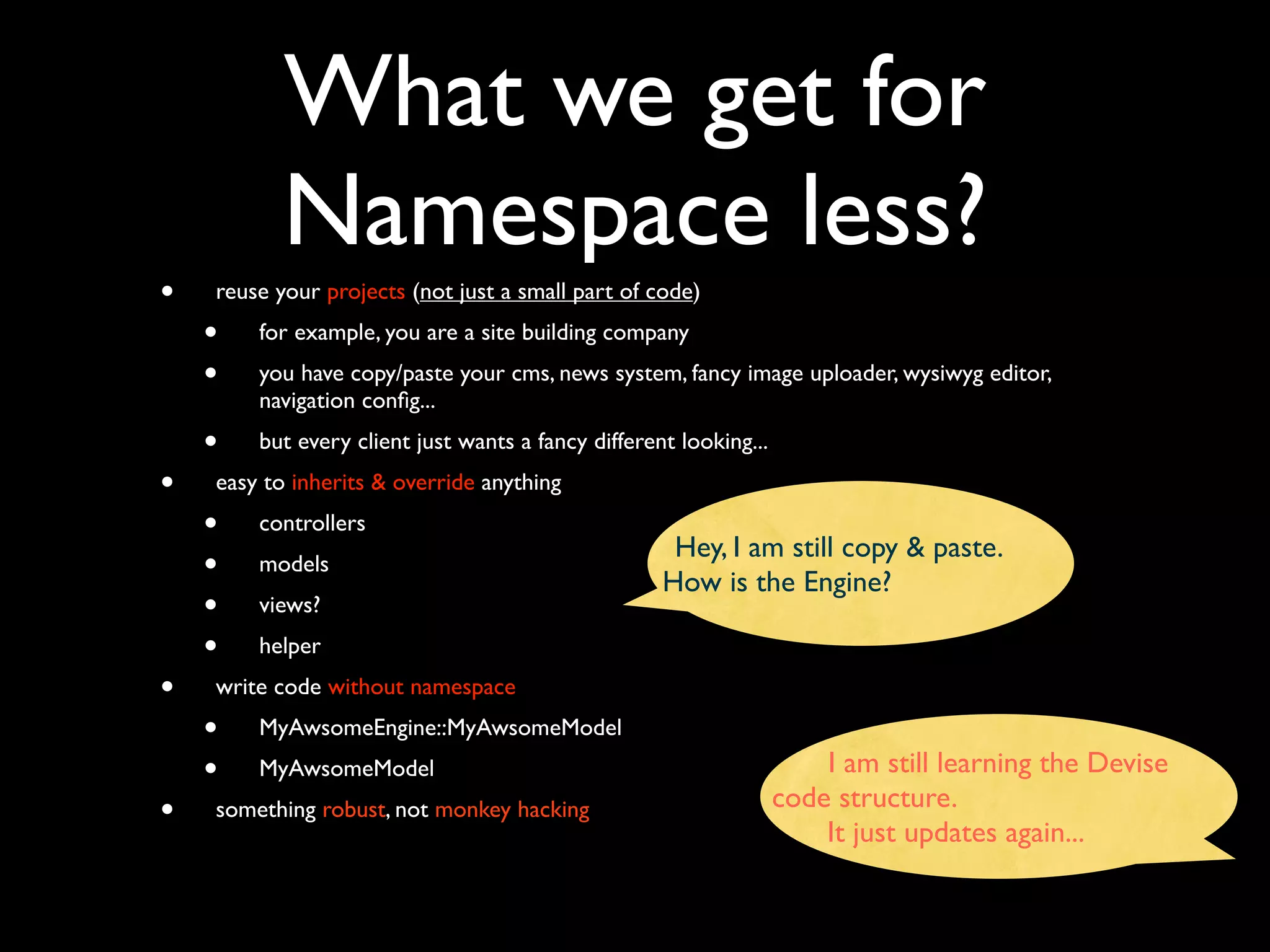 What we get for
           Namespace less?
•   reuse your projects (not just a small part of code)
    •   for example, you are a site building company
    •   you have copy/paste your cms, news system, fancy image uploader, wysiwyg editor,
        navigation conﬁg...
    •   but every client just wants a fancy different looking...
•   easy to inherits & override anything
    •   controllers
                                                     Hey, I am still copy & paste.
    •   models
                                                    How is the Engine?
    •   views?
    •   helper
•   write code without namespace
    •   MyAwsomeEngine::MyAwsomeModel
    •   MyAwsomeModel                                                  I am still learning the Devise
                                                                   code structure.
•   something robust, not monkey hacking
                                                                       It just updates again...
 