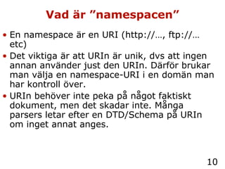 Vad är ”namespacen” En namespace är en URI (http://…, ftp://… etc) Det viktiga är att URIn är unik, dvs att ingen annan använder just den URIn. Därför brukar man välja en namespace-URI i en domän man har kontroll över. URIn behöver inte peka på något faktiskt dokument, men det skadar inte. Många parsers letar efter en DTD/Schema på URIn om inget annat anges. 