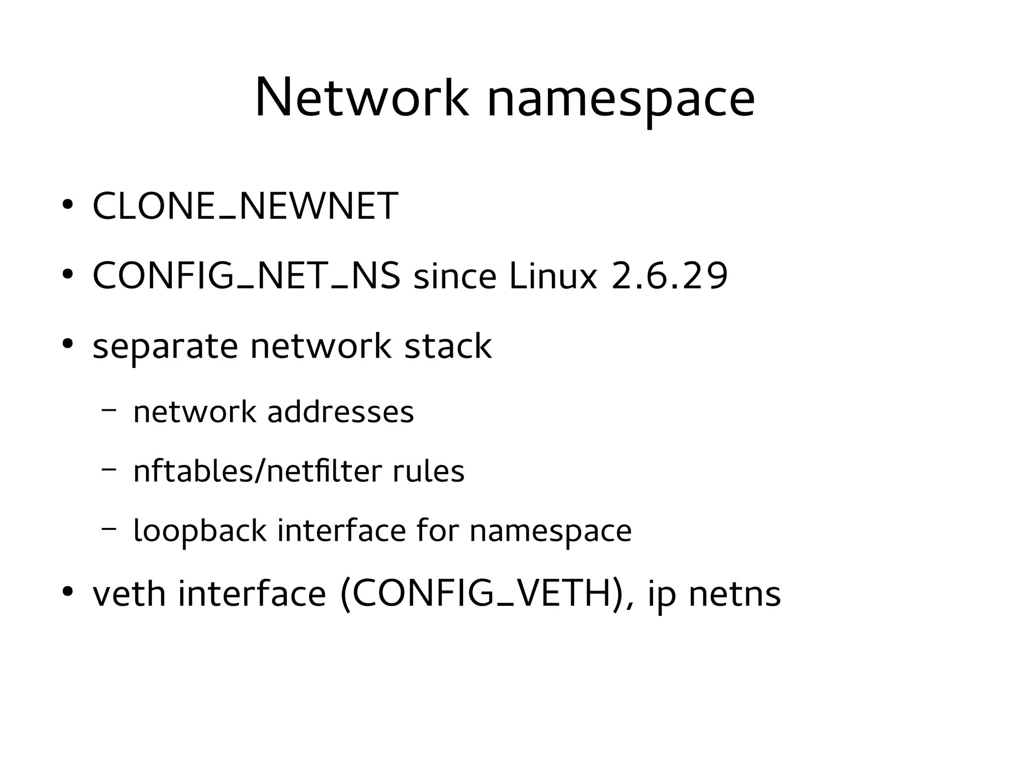 Network namespace
●

CLONE_NEWNET

●

CONFIG_NET_NS since Linux 2.6.29

●

separate network stack
–
–

nftables/netfilter rules

–
●

network addresses
loopback interface for namespace

veth interface (CONFIG_VETH), ip netns

 