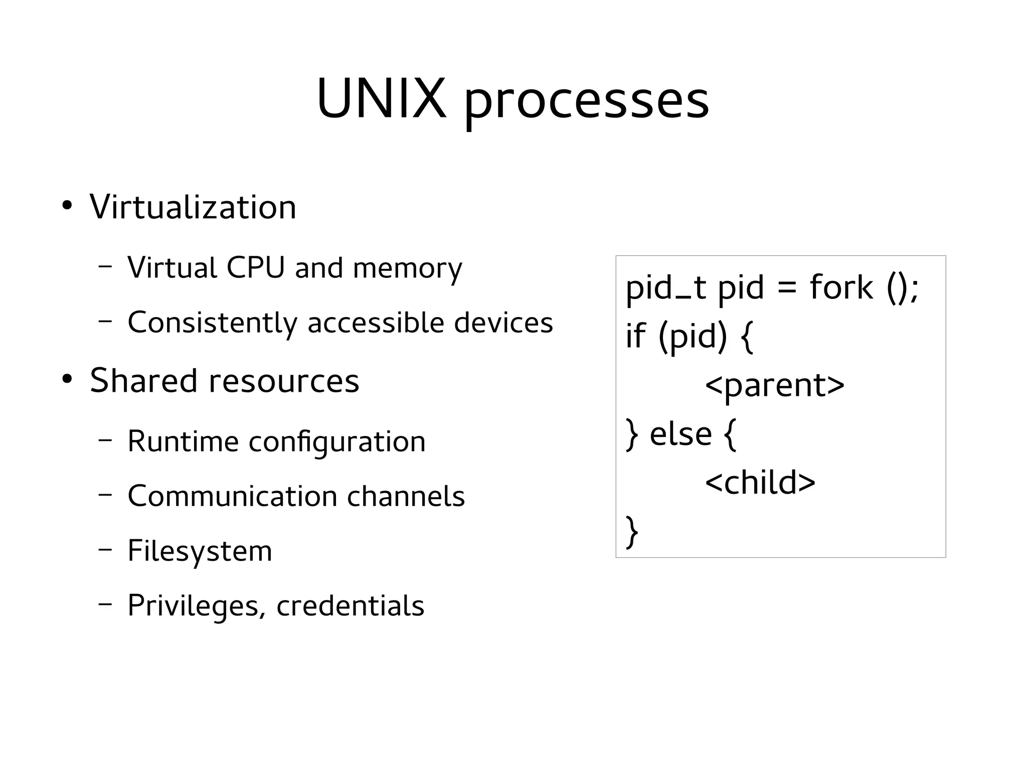 UNIX processes
●

Virtualization
–
–

●

Virtual CPU and memory
Consistently accessible devices

Shared resources
–

Runtime configuration

–

Communication channels

–

Filesystem

–

Privileges, credentials

pid_t pid = fork ();
if (pid) {
<parent>
} else {
<child>
}

 