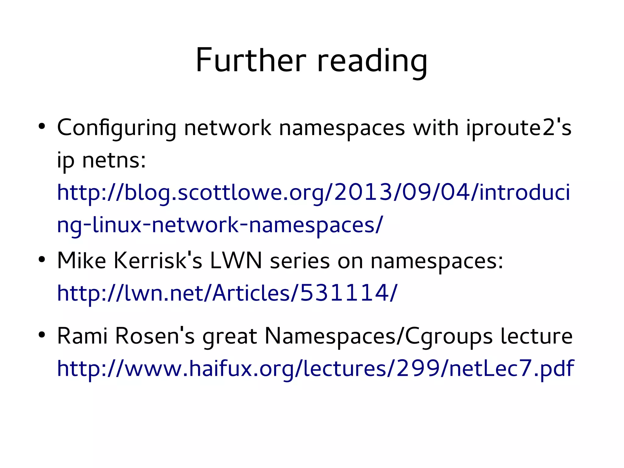 Further reading
●

●

●

Configuring network namespaces with iproute2's
ip netns:
http://blog.scottlowe.org/2013/09/04/introduci
ng-linux-network-namespaces/
Mike Kerrisk's LWN series on namespaces:
http://lwn.net/Articles/531114/
Rami Rosen's great Namespaces/Cgroups lecture
http://www.haifux.org/lectures/299/netLec7.pdf

 