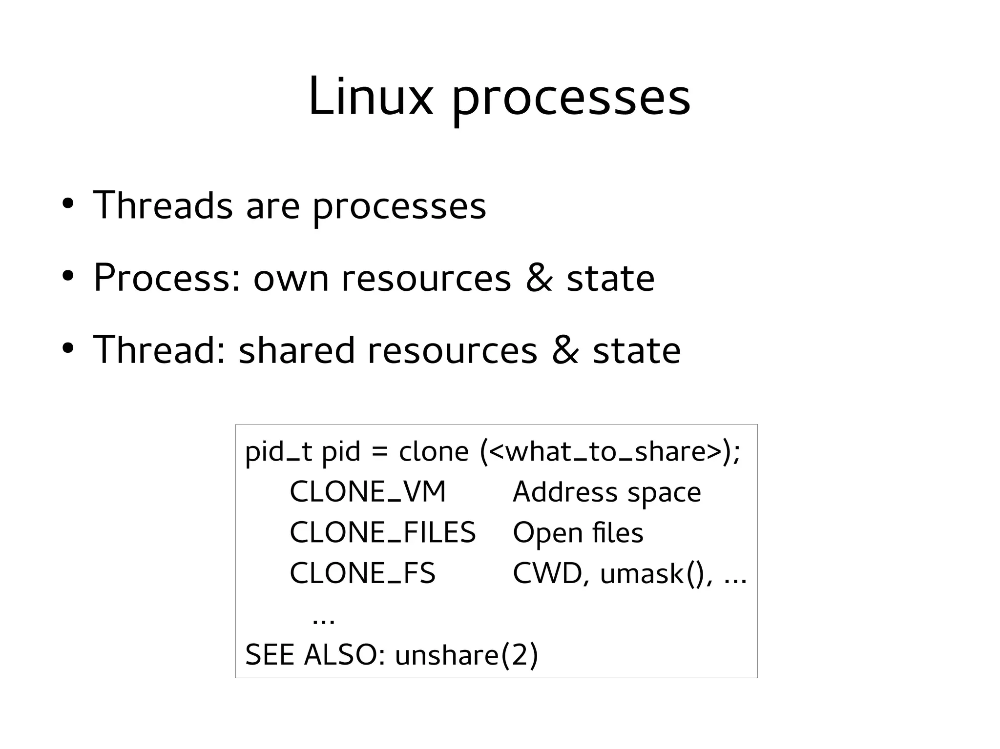 Linux processes
●

Threads are processes

●

Process: own resources & state

●

Thread: shared resources & state
pid_t pid = clone (<what_to_share>);
CLONE_VM
Address space
CLONE_FILES Open files
CLONE_FS
CWD, umask(), ...
...
SEE ALSO: unshare(2)

 