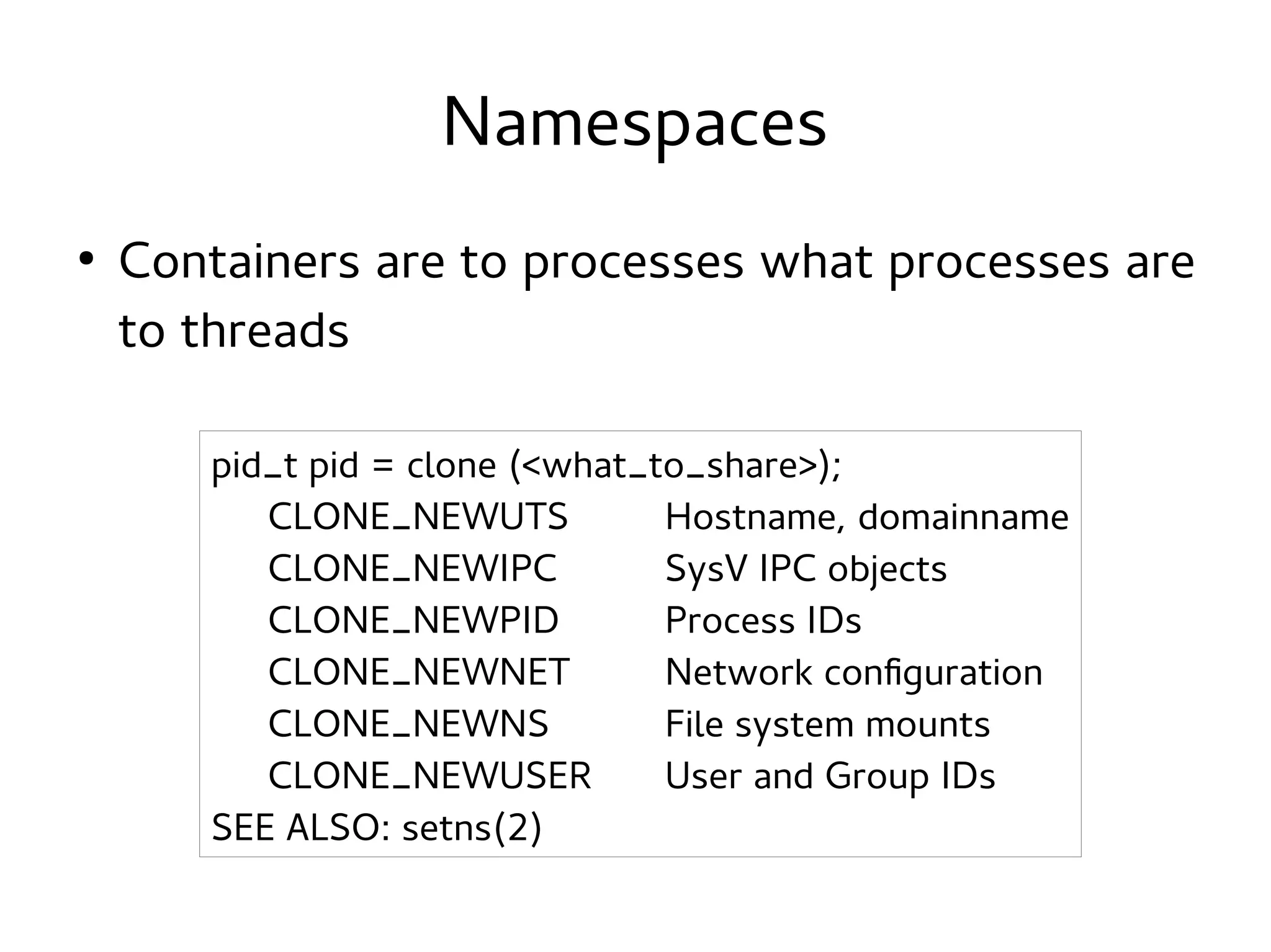 Namespaces
●

Containers are to processes what processes are
to threads
pid_t pid = clone (<what_to_share>);
CLONE_NEWUTS
Hostname, domainname
CLONE_NEWIPC
SysV IPC objects
CLONE_NEWPID
Process IDs
CLONE_NEWNET
Network configuration
CLONE_NEWNS
File system mounts
CLONE_NEWUSER
User and Group IDs
SEE ALSO: setns(2)

 