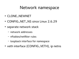 Network namespace
●

CLONE_NEWNET

●

CONFIG_NET_NS since Linux 2.6.29

●

separate network stack
–
–

nftables/netfilter rules

–
●

network addresses
loopback interface for namespace

veth interface (CONFIG_VETH), ip netns

 