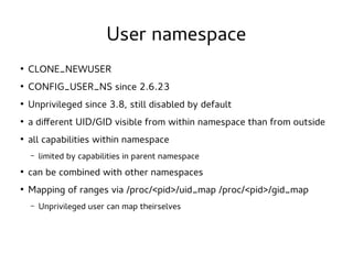 User namespace
●

CLONE_NEWUSER

●

CONFIG_USER_NS since 2.6.23

●

Unprivileged since 3.8, still disabled by default

●

a different UID/GID visible from within namespace than from outside

●

all capabilities within namespace
–

limited by capabilities in parent namespace

●

can be combined with other namespaces

●

Mapping of ranges via /proc/<pid>/uid_map /proc/<pid>/gid_map
–

Unprivileged user can map theirselves

 