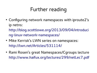 Further reading
●

●

●

Configuring network namespaces with iproute2's
ip netns:
http://blog.scottlowe.org/2013/09/04/introduci
ng-linux-network-namespaces/
Mike Kerrisk's LWN series on namespaces:
http://lwn.net/Articles/531114/
Rami Rosen's great Namespaces/Cgroups lecture
http://www.haifux.org/lectures/299/netLec7.pdf

 
