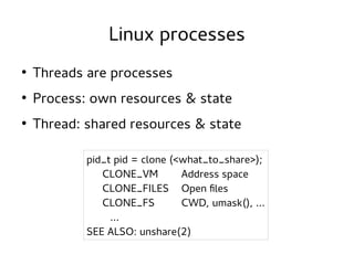 Linux processes
●

Threads are processes

●

Process: own resources & state

●

Thread: shared resources & state
pid_t pid = clone (<what_to_share>);
CLONE_VM
Address space
CLONE_FILES Open files
CLONE_FS
CWD, umask(), ...
...
SEE ALSO: unshare(2)

 