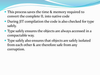  This process saves the time & memory required to
convert the complete IL into native code
 During JIT compilation the code is also checked for type
safely.
 Type safely ensures the objects are always accessed in a
compactable way.
 Type safely also ensures that objects are safely isolated
from each other & are therefore safe from any
corruption.
 