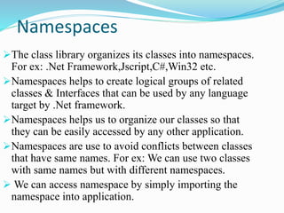 Namespaces
The class library organizes its classes into namespaces.
For ex: .Net Framework,Jscript,C#,Win32 etc.
Namespaces helps to create logical groups of related
classes & Interfaces that can be used by any language
target by .Net framework.
Namespaces helps us to organize our classes so that
they can be easily accessed by any other application.
Namespaces are use to avoid conflicts between classes
that have same names. For ex: We can use two classes
with same names but with different namespaces.
 We can access namespace by simply importing the
namespace into application.
 