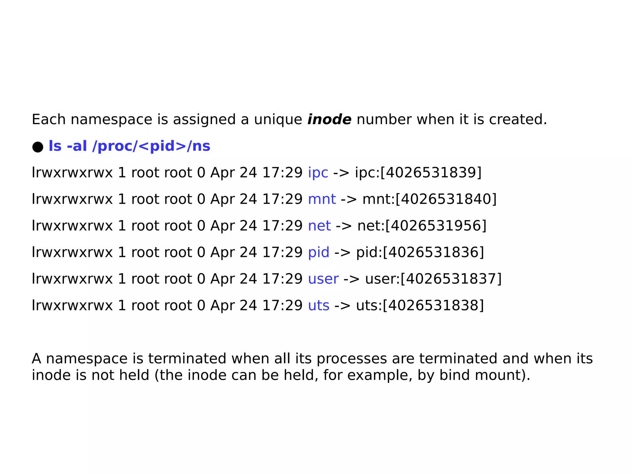 Each namespace is assigned a unique inode number when it is created.
● ls -al /proc/<pid>/ns
lrwxrwxrwx 1 root root 0 Apr 24 17:29 ipc -> ipc:[4026531839]
lrwxrwxrwx 1 root root 0 Apr 24 17:29 mnt -> mnt:[4026531840]
lrwxrwxrwx 1 root root 0 Apr 24 17:29 net -> net:[4026531956]
lrwxrwxrwx 1 root root 0 Apr 24 17:29 pid -> pid:[4026531836]
lrwxrwxrwx 1 root root 0 Apr 24 17:29 user -> user:[4026531837]
lrwxrwxrwx 1 root root 0 Apr 24 17:29 uts -> uts:[4026531838]
A namespace is terminated when all its processes are terminated and when its
inode is not held (the inode can be held, for example, by bind mount).
 
