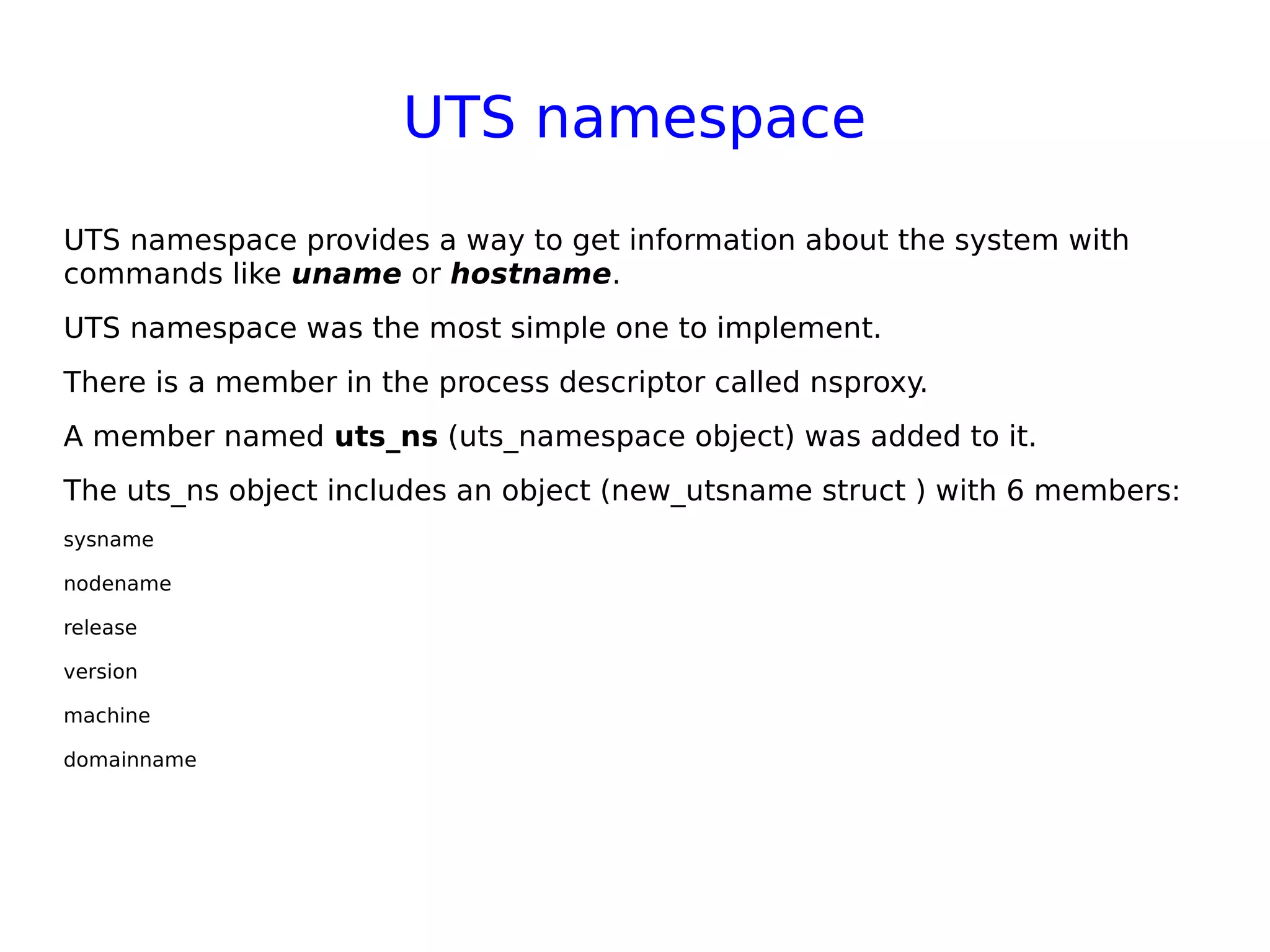 UTS namespace
UTS namespace provides a way to get information about the system with
commands like uname or hostname.
UTS namespace was the most simple one to implement.
There is a member in the process descriptor called nsproxy.
A member named uts_ns (uts_namespace object) was added to it.
The uts_ns object includes an object (new_utsname struct ) with 6 members:
sysname
nodename
release
version
machine
domainname
 