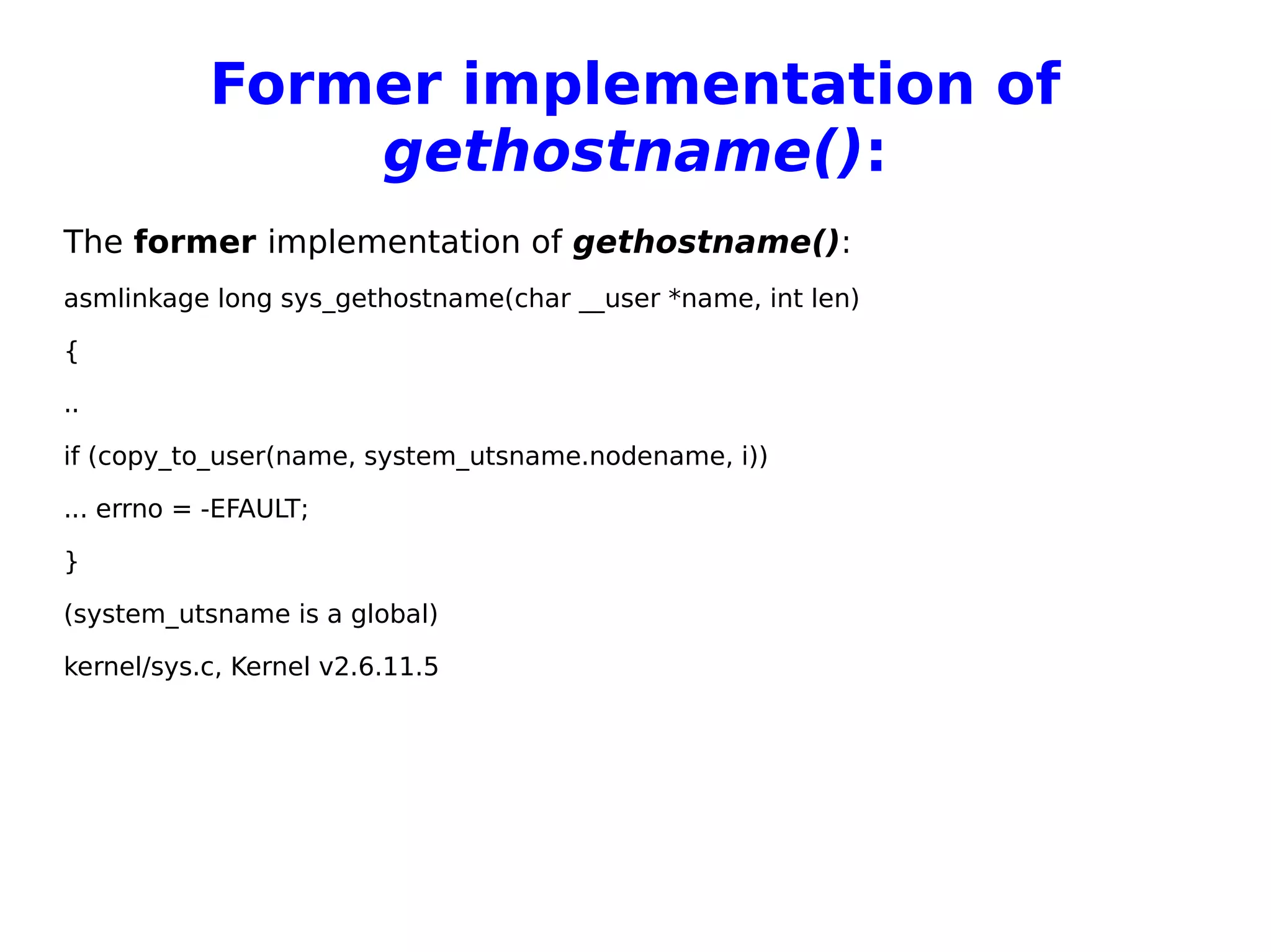 Former implementation of
gethostname():
The former implementation of gethostname():
asmlinkage long sys_gethostname(char __user *name, int len)
{
..
if (copy_to_user(name, system_utsname.nodename, i))
... errno = -EFAULT;
}
(system_utsname is a global)
kernel/sys.c, Kernel v2.6.11.5
 