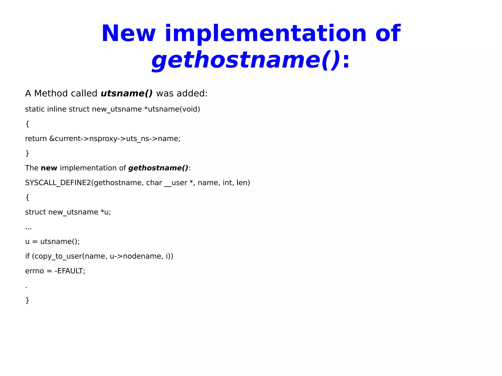 New implementation of
gethostname():
A Method called utsname() was added:
static inline struct new_utsname *utsname(void)
{
return &current->nsproxy->uts_ns->name;
}
The new implementation of gethostname():
SYSCALL_DEFINE2(gethostname, char __user *, name, int, len)
{
struct new_utsname *u;
...
u = utsname();
if (copy_to_user(name, u->nodename, i))
errno = -EFAULT;
.
}
 