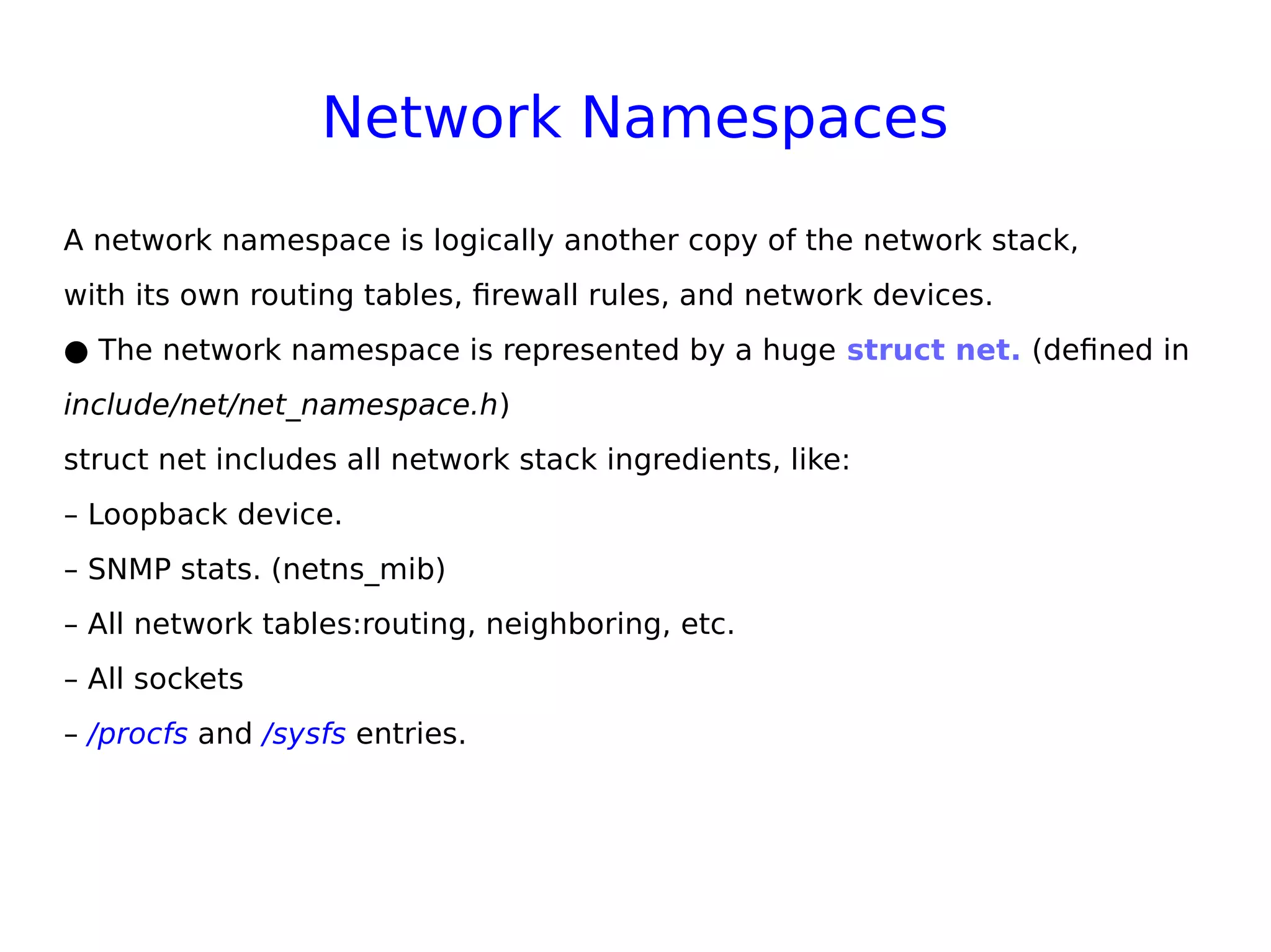 Network Namespaces
A network namespace is logically another copy of the network stack,
with its own routing tables, firewall rules, and network devices.
● The network namespace is represented by a huge struct net. (defined in
include/net/net_namespace.h)
struct net includes all network stack ingredients, like:
– Loopback device.
– SNMP stats. (netns_mib)
– All network tables:routing, neighboring, etc.
– All sockets
– /procfs and /sysfs entries.
 