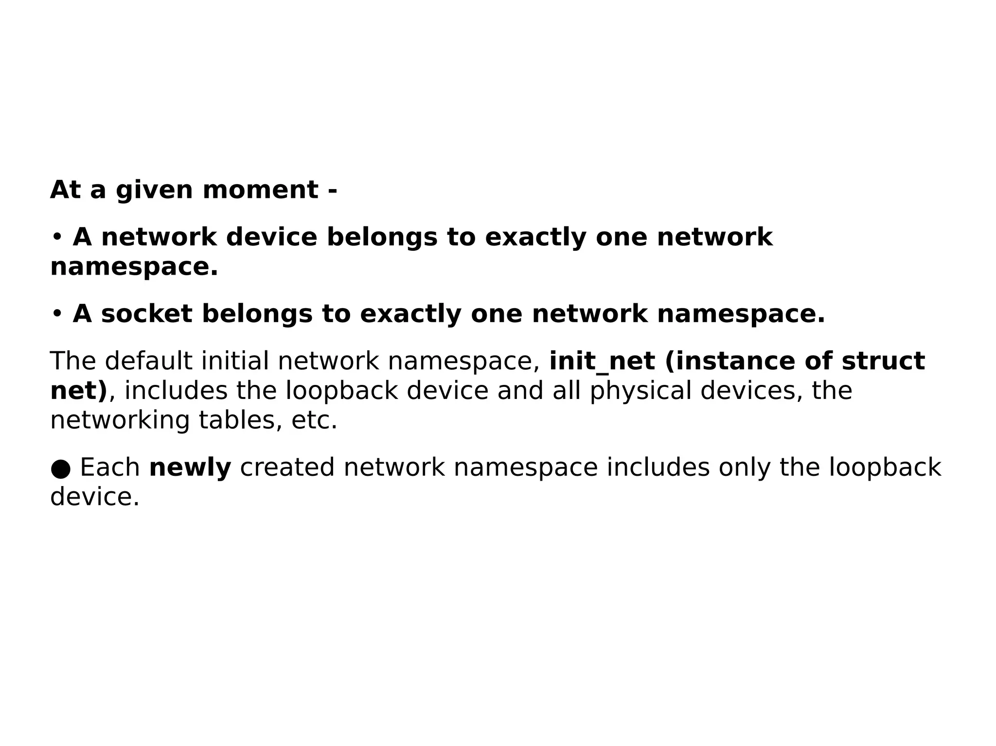 At a given moment -
• A network device belongs to exactly one network
namespace.
• A socket belongs to exactly one network namespace.
The default initial network namespace, init_net (instance of struct
net), includes the loopback device and all physical devices, the
networking tables, etc.
● Each newly created network namespace includes only the loopback
device.
 